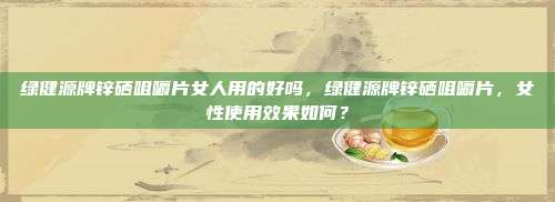 绿健源牌锌硒咀嚼片女人用的好吗，绿健源牌锌硒咀嚼片，女性使用效果如何？