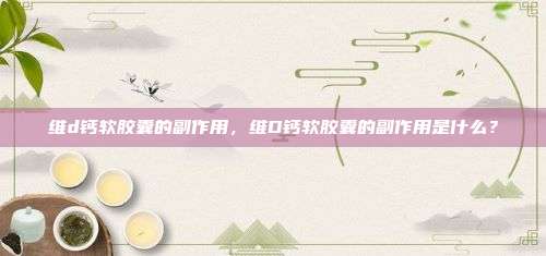 维d钙软胶囊的副作用，维D钙软胶囊的副作用是什么？