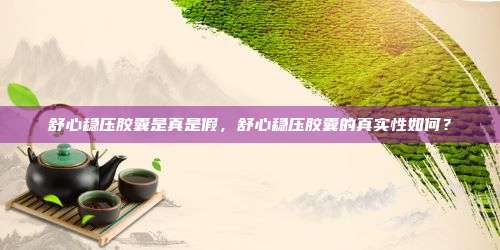 舒心稳压胶囊是真是假，舒心稳压胶囊的真实性如何？