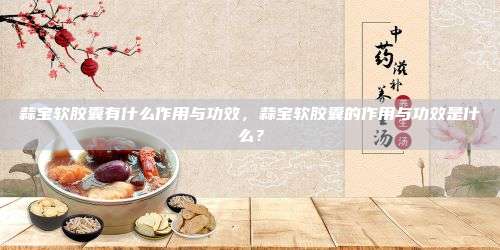 蒜宝软胶囊有什么作用与功效，蒜宝软胶囊的作用与功效是什么？