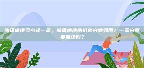 筋骨痛康多少钱一盒，筋骨痛康的价格究竟如何？一盒究竟要多少钱？