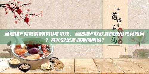 鱼油维E软胶囊的作用与功效，鱼油维E软胶囊的效用究竟如何？其功效是否如传闻所说？