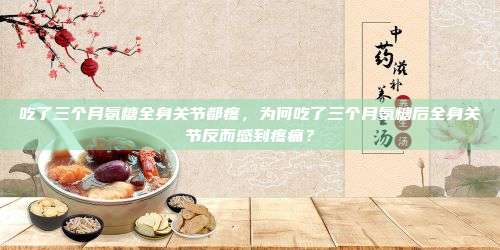 吃了三个月氨糖全身关节都疼，为何吃了三个月氨糖后全身关节反而感到疼痛？