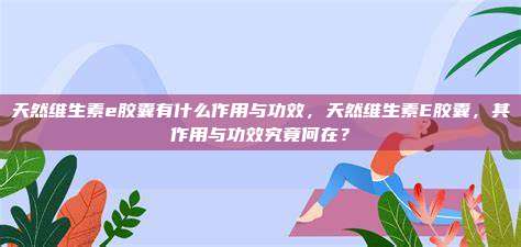 天然维生素e胶囊有什么作用与功效，天然维生素E胶囊，其作用与功效究竟何在？