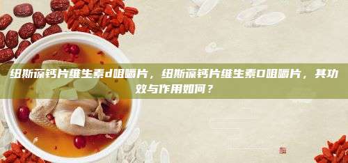 纽斯葆钙片维生素d咀嚼片，纽斯葆钙片维生素D咀嚼片，其功效与作用如何？