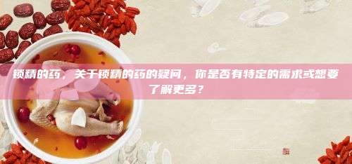 锁精的药，关于锁精的药的疑问，你是否有特定的需求或想要了解更多？