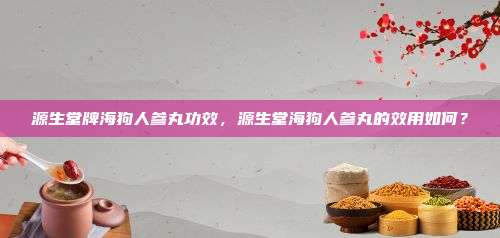 源生堂牌海狗人参丸功效，源生堂海狗人参丸的效用如何？