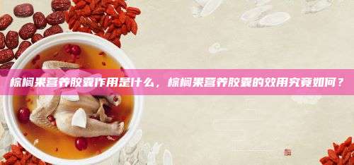 棕榈果营养胶囊作用是什么，棕榈果营养胶囊的效用究竟如何？