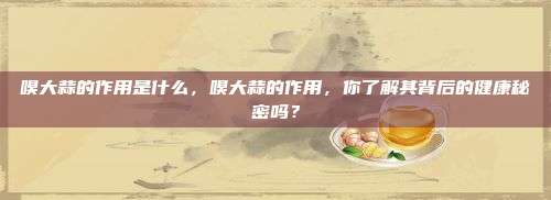嗅大蒜的作用是什么，嗅大蒜的作用，你了解其背后的健康秘密吗？