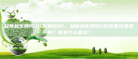 益普利生牌钙d软胶囊好吗?，益普利生牌钙D软胶囊效果如何？你有什么看法？