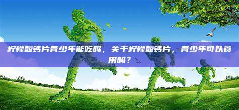 柠檬酸钙片青少年能吃吗，关于柠檬酸钙片，青少年可以食用吗？