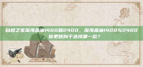 自然之宝深海鱼油1400和2400，深海鱼油1400与2400，你更倾向于选择哪一款？