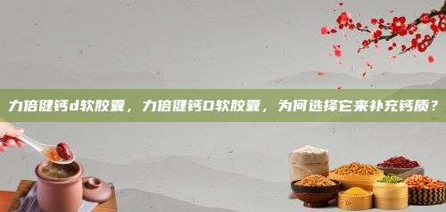 力倍健钙d软胶囊，力倍健钙D软胶囊，为何选择它来补充钙质？