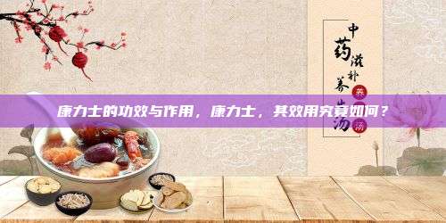 康力士的功效与作用，康力士，其效用究竟如何？