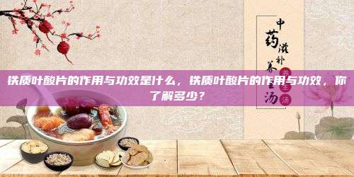 铁质叶酸片的作用与功效是什么，铁质叶酸片的作用与功效，你了解多少？
