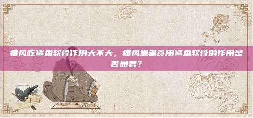 痛风吃鲨鱼软骨作用大不大，痛风患者食用鲨鱼软骨的作用是否显著？