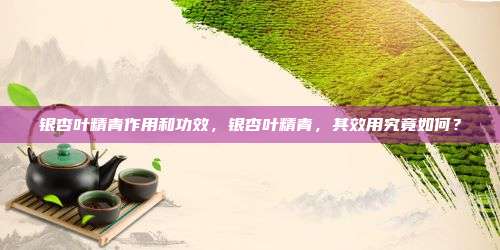 银杏叶精青作用和功效，银杏叶精青，其效用究竟如何？