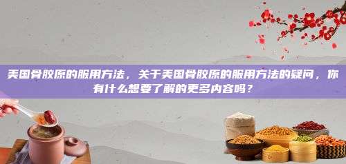 美国骨胶原的服用方法，关于美国骨胶原的服用方法的疑问，你有什么想要了解的更多内容吗？