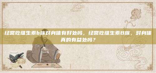 经常吃维生素b族对身体有好处吗，经常吃维生素B族，对身体真的有益处吗？