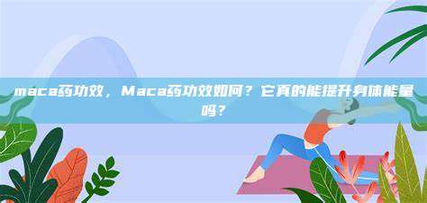 maca药功效，Maca药功效如何？它真的能提升身体能量吗？