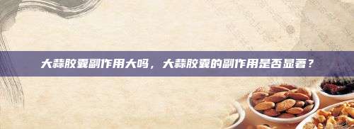 大蒜胶囊副作用大吗，大蒜胶囊的副作用是否显著？
