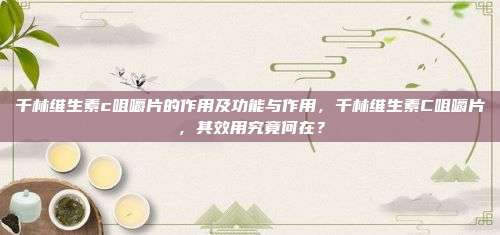 千林维生素c咀嚼片的作用及功能与作用，千林维生素C咀嚼片，其效用究竟何在？