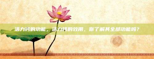 活力钙的功能，活力钙的效用，你了解其全部功能吗？