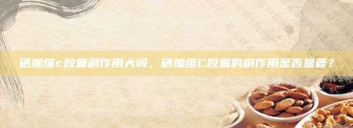 硒加维c胶囊副作用大吗，硒加维C胶囊的副作用是否显著？