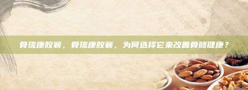 骨琉康胶襄，骨琉康胶襄，为何选择它来改善骨骼健康？