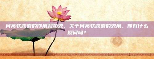 月亮软胶囊的作用和功效，关于月亮软胶囊的效用，你有什么疑问吗？