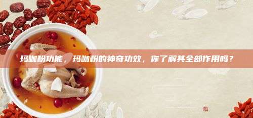 玛咖粉功能，玛咖粉的神奇功效，你了解其全部作用吗？