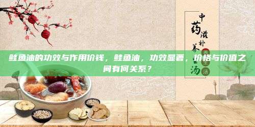 鲑鱼油的功效与作用价钱，鲑鱼油，功效显著，价格与价值之间有何关系？