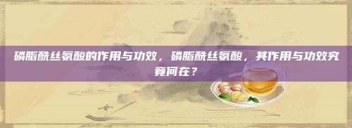 磷脂酰丝氨酸的作用与功效，磷脂酰丝氨酸，其作用与功效究竟何在？
