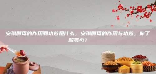 安琪酵母的作用和功效是什么，安琪酵母的作用与功效，你了解多少？