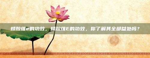 蜂胶维e的功效，蜂胶维E的功效，你了解其全部益处吗？