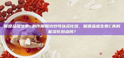 保健品维生素c的作用和功效可以淡化斑，保健品维生素C真的能淡化斑点吗？