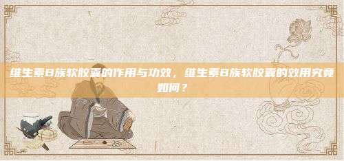 维生素B族软胶囊的作用与功效，维生素B族软胶囊的效用究竟如何？