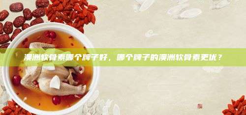 澳洲软骨素哪个牌子好，哪个牌子的澳洲软骨素更优？