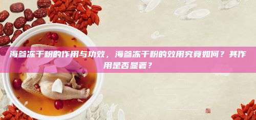 海参冻干粉的作用与功效，海参冻干粉的效用究竟如何？其作用是否显著？