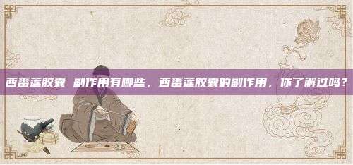西番莲胶囊 副作用有哪些，西番莲胶囊的副作用，你了解过吗？