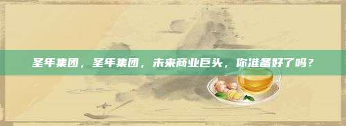 圣年集团，圣年集团，未来商业巨头，你准备好了吗？