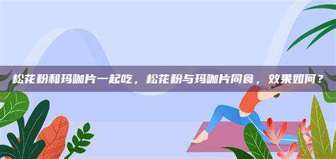 松花粉和玛咖片一起吃，松花粉与玛咖片同食，效果如何？