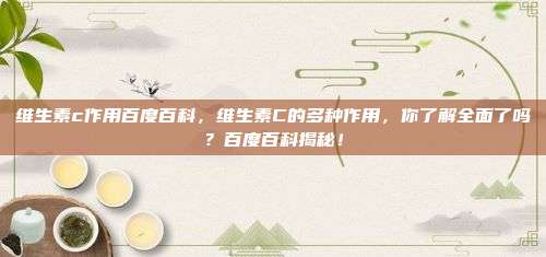 维生素c作用百度百科，维生素C的多种作用，你了解全面了吗？百度百科揭秘！
