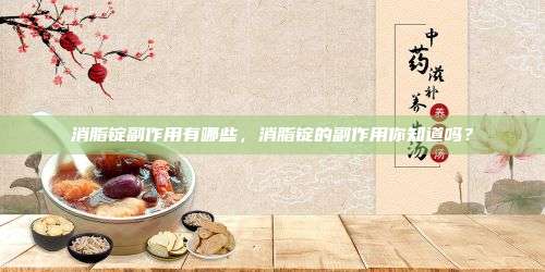 消脂锭副作用有哪些，消脂锭的副作用你知道吗？
