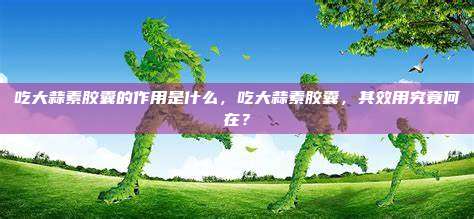 吃大蒜素胶囊的作用是什么，吃大蒜素胶囊，其效用究竟何在？