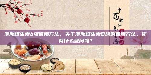 澳洲维生素b族使用方法，关于澳洲维生素B族的使用方法，你有什么疑问吗？