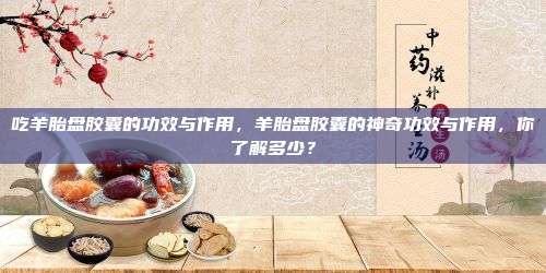 吃羊胎盘胶囊的功效与作用，羊胎盘胶囊的神奇功效与作用，你了解多少？