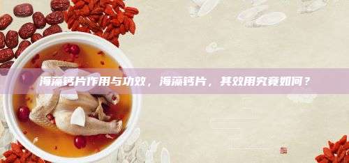 海藻钙片作用与功效，海藻钙片，其效用究竟如何？