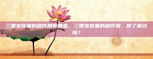 三便宝胶囊的副作用有哪些，三便宝胶囊的副作用，你了解过吗？