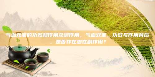 气血双宝的功效和作用及副作用，气血双宝，功效与作用背后，是否存在潜在副作用？